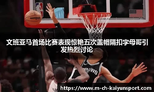 文班亚马首场比赛表现惊艳五次盖帽隔扣字母哥引发热烈讨论