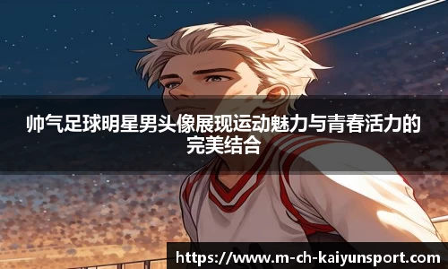 帅气足球明星男头像展现运动魅力与青春活力的完美结合